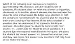 Which of the following is an example of a cognitive apprenticeship? Ms. Notwitzki asks her students lots of questions. If a student does not know the answer to a question, she moves on to another student because she does not want her students to be embarrassed. Ms. Edgar pays attention to both the verbal and nonverbal cues her students give her regarding their understanding of her lessons. If she asks a student a question, she can determine if the student is thinking or confused. She often gives her students hints to help them answer. Ms. Lindell asks her students lots of questions. If a student does not respond immediately to her query, she gives the student the correct answer. Ms. Samuel lectures her class and they take notes. She answers any questions that they have at the end of the lesson.