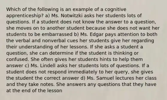 Which of the following is an example of a cognitive apprenticeship? a) Ms. Notwitzki asks her students lots of questions. If a student does not know the answer to a question, she moves on to another student because she does not want her students to be embarrassed b) Ms. Edgar pays attention to both the verbal and nonverbal cues her students give her regarding their understanding of her lessons. If she asks a student a question, she can determine if the student is thinking or confused. She often gives her students hints to help them answer c) Ms. Lindell asks her students lots of questions. If a student does not respond immediately to her query, she gives the student the correct answer d) Ms. Samuel lectures her class and they take notes. She answers any questions that they have at the end of the lesson