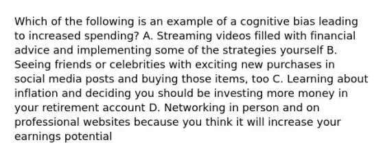 Which of the following is an example of a cognitive bias leading to increased spending? A. Streaming videos filled with financial advice and implementing some of the strategies yourself B. Seeing friends or celebrities with exciting new purchases in social media posts and buying those items, too C. Learning about inflation and deciding you should be investing more money in your retirement account D. Networking in person and on professional websites because you think it will increase your earnings potential