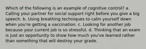 Which of the following is an example of cognitive control? a. Calling your partner for social support right before you give a big speech. b. Using breathing techniques to calm yourself down when you're getting a vaccination. c. Looking for another job because your current job is so stressful. d. Thinking that an exam is just an opportunity to show how much you've learned rather than something that will destroy your grade.