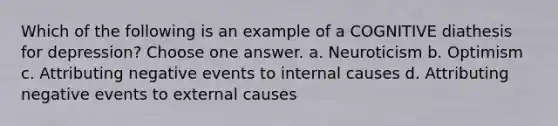 Which of the following is an example of a COGNITIVE diathesis for depression? Choose one answer. a. Neuroticism b. Optimism c. Attributing negative events to internal causes d. Attributing negative events to external causes