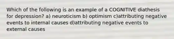 Which of the following is an example of a COGNITIVE diathesis for depression? a) neuroticism b) optimism c)attributing negative events to internal causes d)attributing negative events to external causes