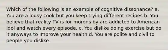 Which of the following is an example of cognitive dissonance? a. You are a lousy cook but you keep trying different recipes b. You believe that reality TV is for morons by are addicted to American Idol and watch every episode. c. You dislike doing exercise but do it anyways to improve your health d. You are polite and civil to people you dislike.