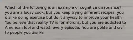 Which of the following is an example of cognitive dissonance? -you are a lousy cook, but you keep trying different recipes -you dislike doing exercise but do it anyway to improve your health -You believe that reality TV is for morons, but you are addicted to American Idol and watch every episode. -You are polite and civil to people you dislike