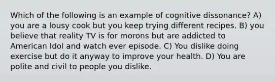 Which of the following is an example of cognitive dissonance? A) you are a lousy cook but you keep trying different recipes. B) you believe that reality TV is for morons but are addicted to American Idol and watch ever episode. C) You dislike doing exercise but do it anyway to improve your health. D) You are polite and civil to people you dislike.