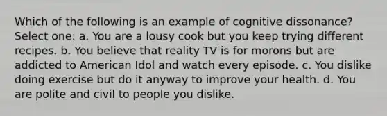 Which of the following is an example of cognitive dissonance? Select one: a. You are a lousy cook but you keep trying different recipes. b. You believe that reality TV is for morons but are addicted to American Idol and watch every episode. c. You dislike doing exercise but do it anyway to improve your health. d. You are polite and civil to people you dislike.