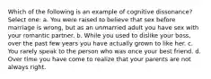 Which of the following is an example of cognitive dissonance? Select one: a. You were raised to believe that sex before marriage is wrong, but as an unmarried adult you have sex with your romantic partner. b. While you used to dislike your boss, over the past few years you have actually grown to like her. c. You rarely speak to the person who was once your best friend. d. Over time you have come to realize that your parents are not always right.