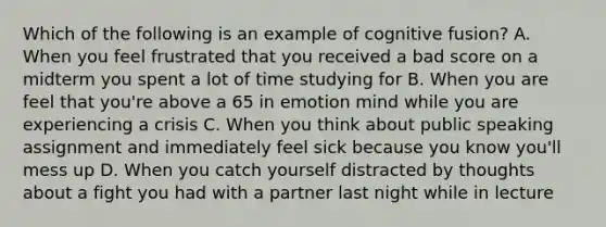 Which of the following is an example of cognitive fusion? A. When you feel frustrated that you received a bad score on a midterm you spent a lot of time studying for B. When you are feel that you're above a 65 in emotion mind while you are experiencing a crisis C. When you think about public speaking assignment and immediately feel sick because you know you'll mess up D. When you catch yourself distracted by thoughts about a fight you had with a partner last night while in lecture