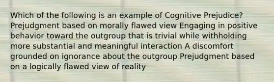 Which of the following is an example of Cognitive Prejudice? Prejudgment based on morally flawed view Engaging in positive behavior toward the outgroup that is trivial while withholding more substantial and meaningful interaction A discomfort grounded on ignorance about the outgroup Prejudgment based on a logically flawed view of reality