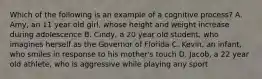 Which of the following is an example of a cognitive process? A. Amy, an 11 year old girl, whose height and weight increase during adolescence B. Cindy, a 20 year old student, who imagines herself as the Governor of Florida C. Kevin, an infant, who smiles in response to his mother's touch D. Jacob, a 22 year old athlete, who is aggressive while playing any sport