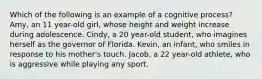 Which of the following is an example of a cognitive process? Amy, an 11 year-old girl, whose height and weight increase during adolescence. Cindy, a 20 year-old student, who imagines herself as the governor of Florida. Kevin, an infant, who smiles in response to his mother's touch. Jacob, a 22 year-old athlete, who is aggressive while playing any sport.