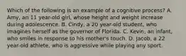 Which of the following is an example of a cognitive process? A. Amy, an 11 year-old girl, whose height and weight increase during adolescence. B. Cindy, a 20 year-old student, who imagines herself as the governor of Florida. C. Kevin, an infant, who smiles in response to his mother's touch. D. Jacob, a 22 year-old athlete, who is aggressive while playing any sport.