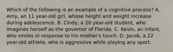 Which of the following is an example of a cognitive process? A. Amy, an 11 year-old girl, whose height and weight increase during adolescence. B. Cindy, a 20 year-old student, who imagines herself as the governor of Florida. C. Kevin, an infant, who smiles in response to his mother's touch. D. Jacob, a 22 year-old athlete, who is aggressive while playing any sport.