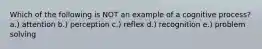 Which of the following is NOT an example of a cognitive process? a.) attention b.) perception c.) reflex d.) recognition e.) problem solving