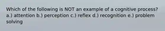 Which of the following is NOT an example of a cognitive process? a.) attention b.) perception c.) reflex d.) recognition e.) problem solving