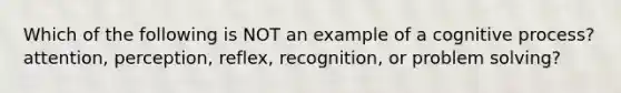 Which of the following is NOT an example of a cognitive process? attention, perception, reflex, recognition, or problem solving?