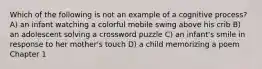 Which of the following is not an example of a cognitive process? A) an infant watching a colorful mobile swing above his crib B) an adolescent solving a crossword puzzle C) an infant's smile in response to her mother's touch D) a child memorizing a poem Chapter 1