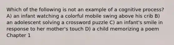 Which of the following is not an example of a cognitive process? A) an infant watching a colorful mobile swing above his crib B) an adolescent solving a crossword puzzle C) an infant's smile in response to her mother's touch D) a child memorizing a poem Chapter 1