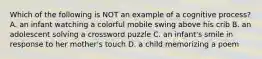 Which of the following is NOT an example of a cognitive process? A. an infant watching a colorful mobile swing above his crib B. an adolescent solving a crossword puzzle C. an infant's smile in response to her mother's touch D. a child memorizing a poem