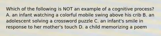 Which of the following is NOT an example of a cognitive process? A. an infant watching a colorful mobile swing above his crib B. an adolescent solving a crossword puzzle C. an infant's smile in response to her mother's touch D. a child memorizing a poem