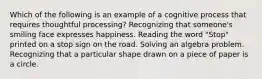 Which of the following is an example of a cognitive process that requires thoughtful processing? Recognizing that someone's smiling face expresses happiness. Reading the word "Stop" printed on a stop sign on the road. Solving an algebra problem. Recognizing that a particular shape drawn on a piece of paper is a circle.