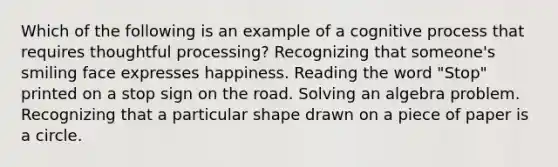 Which of the following is an example of a cognitive process that requires thoughtful processing? Recognizing that someone's smiling face expresses happiness. Reading the word "Stop" printed on a stop sign on the road. Solving an algebra problem. Recognizing that a particular shape drawn on a piece of paper is a circle.