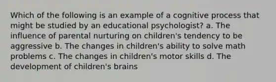 Which of the following is an example of a cognitive process that might be studied by an educational psychologist? a. The influence of parental nurturing on children's tendency to be aggressive b. The changes in children's ability to solve math problems c. The changes in children's motor skills d. The development of children's brains