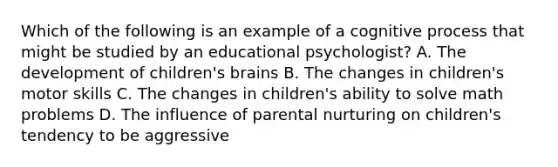 Which of the following is an example of a cognitive process that might be studied by an educational psychologist? A. The development of children's brains B. The changes in children's motor skills C. The changes in children's ability to solve math problems D. The influence of parental nurturing on children's tendency to be aggressive