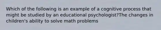 Which of the following is an example of a cognitive process that might be studied by an educational psychologist?The changes in children's ability to solve math problems