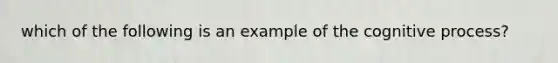 which of the following is an example of the cognitive process?