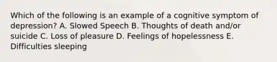 Which of the following is an example of a cognitive symptom of depression? A. Slowed Speech B. Thoughts of death and/or suicide C. Loss of pleasure D. Feelings of hopelessness E. Difficulties sleeping