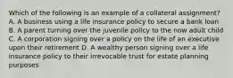 Which of the following is an example of a collateral assignment? A. A business using a life insurance policy to secure a bank loan B. A parent turning over the juvenile policy to the now adult child C. A corporation signing over a policy on the life of an executive upon their retirement D. A wealthy person signing over a life insurance policy to their irrevocable trust for estate planning purposes