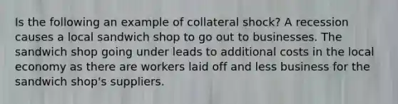 Is the following an example of collateral shock? A recession causes a local sandwich shop to go out to businesses. The sandwich shop going under leads to additional costs in the local economy as there are workers laid off and less business for the sandwich shop's suppliers.