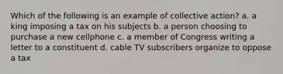 Which of the following is an example of collective action? a. a king imposing a tax on his subjects b. a person choosing to purchase a new cellphone c. a member of Congress writing a letter to a constituent d. cable TV subscribers organize to oppose a tax