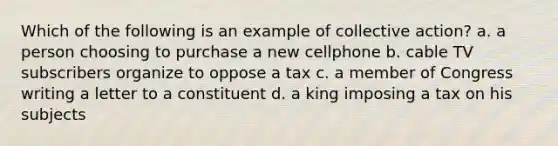 Which of the following is an example of collective action? a. a person choosing to purchase a new cellphone b. cable TV subscribers organize to oppose a tax c. a member of Congress writing a letter to a constituent d. a king imposing a tax on his subjects