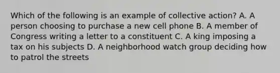 Which of the following is an example of collective action? A. A person choosing to purchase a new cell phone B. A member of Congress writing a letter to a constituent C. A king imposing a tax on his subjects D. A neighborhood watch group deciding how to patrol the streets