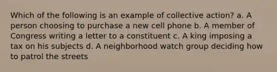 Which of the following is an example of collective action? a. A person choosing to purchase a new cell phone b. A member of Congress writing a letter to a constituent c. A king imposing a tax on his subjects d. A neighborhood watch group deciding how to patrol the streets