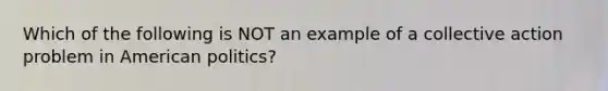 Which of the following is NOT an example of a collective action problem in American politics?