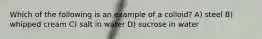 Which of the following is an example of a colloid? A) steel B) whipped cream C) salt in water D) sucrose in water