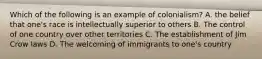 Which of the following is an example of colonialism? A. the belief that one's race is intellectually superior to others B. The control of one country over other territories C. The establishment of Jim Crow laws D. The welcoming of immigrants to one's country