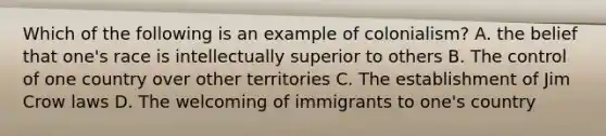 Which of the following is an example of colonialism? A. the belief that one's race is intellectually superior to others B. The control of one country over other territories C. The establishment of Jim Crow laws D. The welcoming of immigrants to one's country