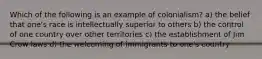 Which of the following is an example of colonialism? a) the belief that one's race is intellectually superior to others b) the control of one country over other territories c) the establishment of Jim Crow laws d) the welcoming of immigrants to one's country