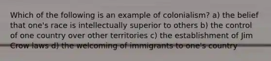 Which of the following is an example of colonialism? a) the belief that one's race is intellectually superior to others b) the control of one country over other territories c) the establishment of Jim Crow laws d) the welcoming of immigrants to one's country