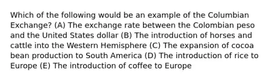 Which of the following would be an example of the Columbian Exchange? (A) The exchange rate between the Colombian peso and the United States dollar (B) The introduction of horses and cattle into the Western Hemisphere (C) The expansion of cocoa bean production to South America (D) The introduction of rice to Europe (E) The introduction of coffee to Europe