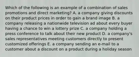 Which of the following is an example of a combination of sales promotions and direct marketing? A. a company giving discounts on their product prices in order to gain a brand image B. a company releasing a nationwide television ad about every buyer having a chance to win a lottery prize C. a company holding a press conference to talk about their new product D. a company's sales representatives meeting customers directly to present customized offerings E. a company sending an e-mail to a customer about a discount on a product during a holiday season