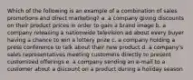 Which of the following is an example of a combination of sales promotions and direct marketing? a. a company giving discounts on their product prices in order to gain a brand image b. a company releasing a nationwide television ad about every buyer having a chance to win a lottery prize c. a company holding a press conference to talk about their new product d. a company's sales representatives meeting customers directly to present customized offerings e. a company sending an e-mail to a customer about a discount on a product during a holiday season