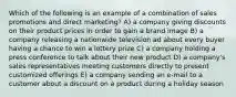 Which of the following is an example of a combination of sales promotions and direct marketing? A) a company giving discounts on their product prices in order to gain a brand image B) a company releasing a nationwide television ad about every buyer having a chance to win a lottery prize C) a company holding a press conference to talk about their new product D) a company's sales representatives meeting customers directly to present customized offerings E) a company sending an e-mail to a customer about a discount on a product during a holiday season