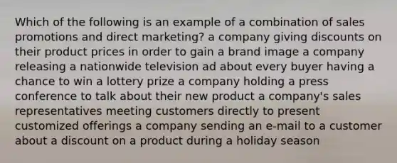 Which of the following is an example of a combination of sales promotions and direct marketing? a company giving discounts on their product prices in order to gain a brand image a company releasing a nationwide television ad about every buyer having a chance to win a lottery prize a company holding a press conference to talk about their new product a company's sales representatives meeting customers directly to present customized offerings a company sending an e-mail to a customer about a dis<a href='https://www.questionai.com/knowledge/kIt7oUhyhX-count-on' class='anchor-knowledge'>count on</a> a product during a holiday season