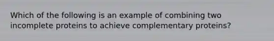 Which of the following is an example of combining two incomplete proteins to achieve complementary proteins?