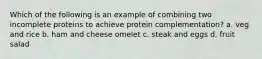 Which of the following is an example of combining two incomplete proteins to achieve protein complementation? a. veg and rice b. ham and cheese omelet c. steak and eggs d. fruit salad